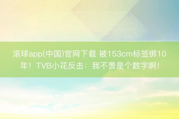 滚球app(中国)官网下载 被153cm标签绑10年！TVB小花反击：我不啻是个数字啊！