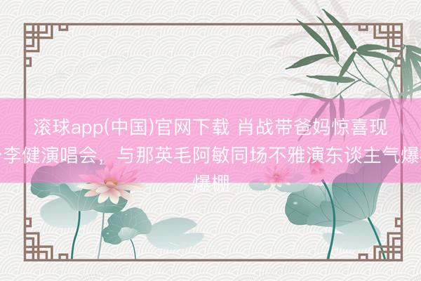 滚球app(中国)官网下载 肖战带爸妈惊喜现身李健演唱会，与那英毛阿敏同场不雅演东谈主气爆棚