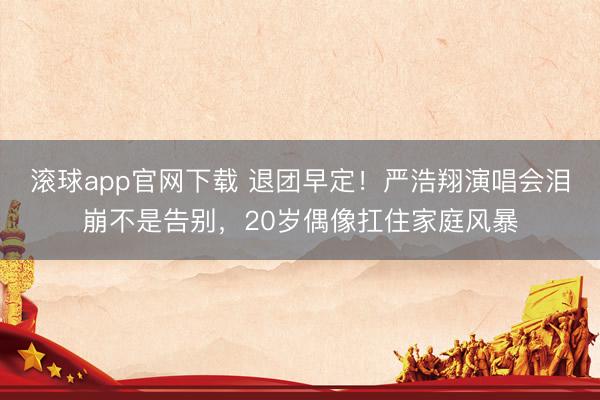 滚球app官网下载 退团早定！严浩翔演唱会泪崩不是告别，20岁偶像扛住家庭风暴