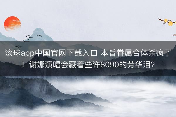 滚球app中国官网下载入口 本旨眷属合体杀疯了！谢娜演唱会藏着些许8090的芳华泪？