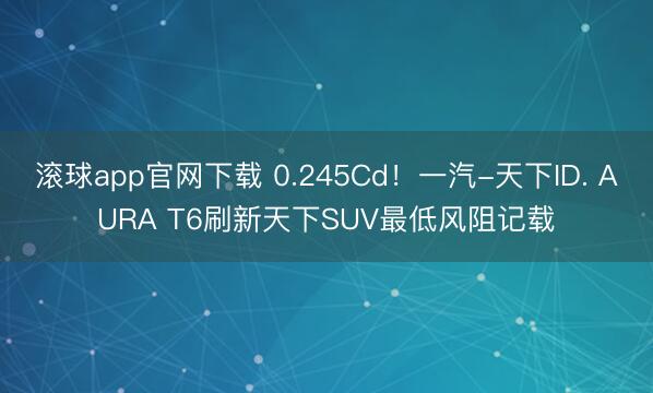滚球app官网下载 0.245Cd!一汽-天下ID. AURA T6刷新天下SUV最低风阻记载