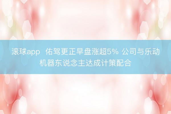 滚球app  佑驾更正早盘涨超5% 公司与乐动机器东说念主达成计策配合