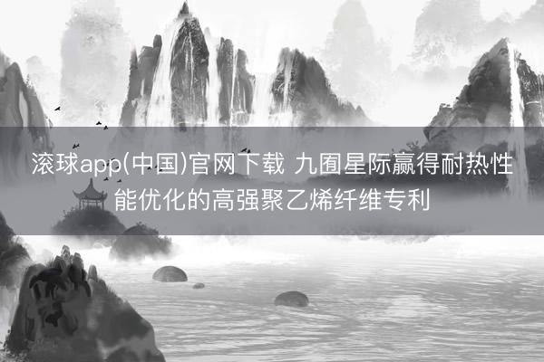 滚球app(中国)官网下载 九囿星际赢得耐热性能优化的高强聚乙烯纤维专利