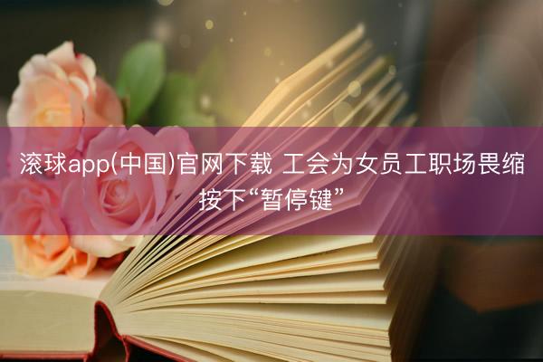 滚球app(中国)官网下载 工会为女员工职场畏缩按下“暂停键”