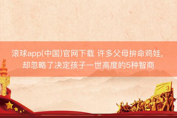 滚球app(中国)官网下载 许多父母拚命鸡娃, 却忽略了决定孩子一世高度的5种智商