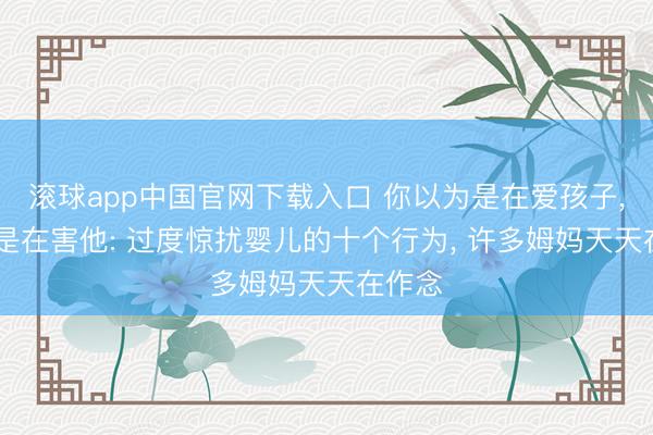 滚球app中国官网下载入口 你以为是在爱孩子, 其实是在害他: 过度惊扰婴儿的十个行为, 许多姆妈天天在作念