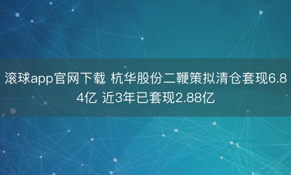 滚球app官网下载 杭华股份二鞭策拟清仓套现6.84亿 近3年已套现2.88亿