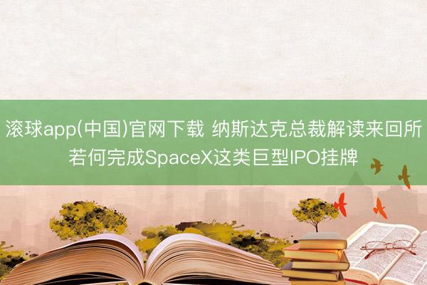 滚球app(中国)官网下载 纳斯达克总裁解读来回所若何完成SpaceX这类巨型IPO挂牌