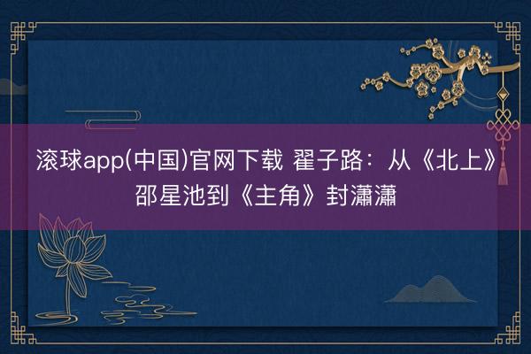 滚球app(中国)官网下载 翟子路：从《北上》邵星池到《主角》封瀟瀟