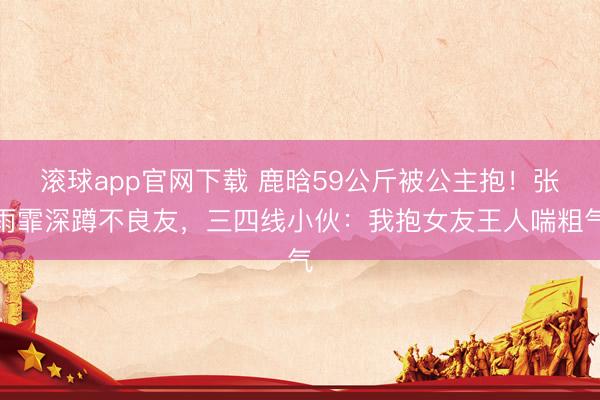滚球app官网下载 鹿晗59公斤被公主抱！张雨霏深蹲不良友，三四线小伙：我抱女友王人喘粗气