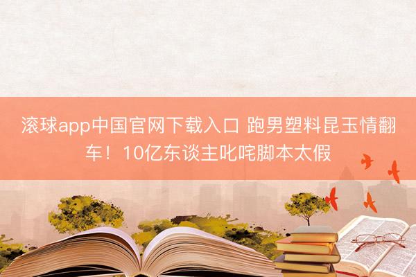 滚球app中国官网下载入口 跑男塑料昆玉情翻车！10亿东谈主叱咤脚本太假