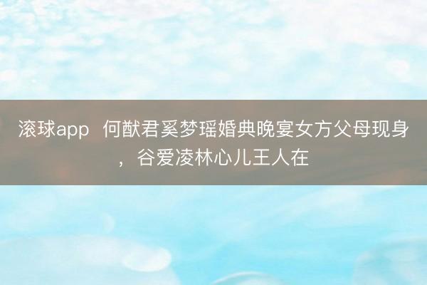 滚球app  何猷君奚梦瑶婚典晚宴女方父母现身，谷爱凌林心儿王人在