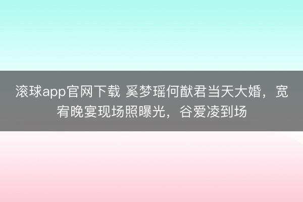 滚球app官网下载 奚梦瑶何猷君当天大婚，宽宥晚宴现场照曝光，谷爱凌到场