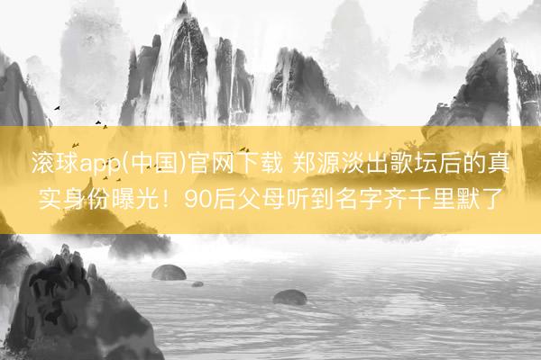 滚球app(中国)官网下载 郑源淡出歌坛后的真实身份曝光！90后父母听到名字齐千里默了