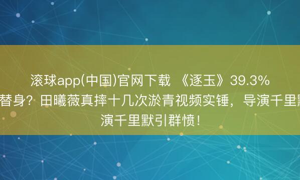 滚球app(中国)官网下载 《逐玉》39.3%武打戏靠替身?田曦薇真摔十几次淤青视频实锤,导演千里默引群愤!