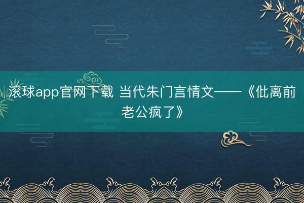 滚球app官网下载 当代朱门言情文——《仳离前老公疯了》