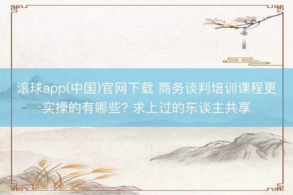 滚球app(中国)官网下载 商务谈判培训课程更实操的有哪些? 求上过的东谈主共享
