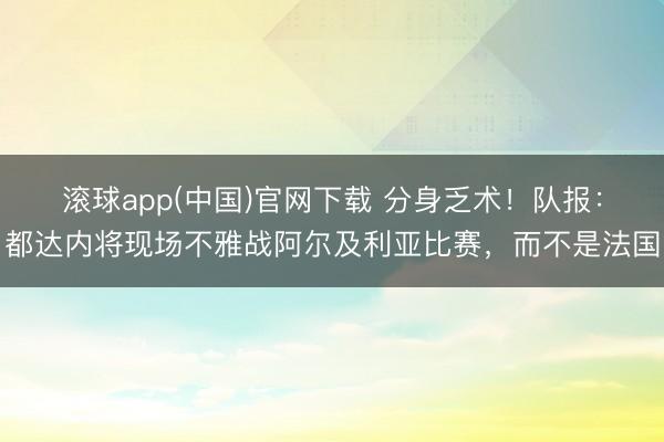 滚球app(中国)官网下载 分身乏术！队报：都达内将现场不雅战阿尔及利亚比赛，而不是法国