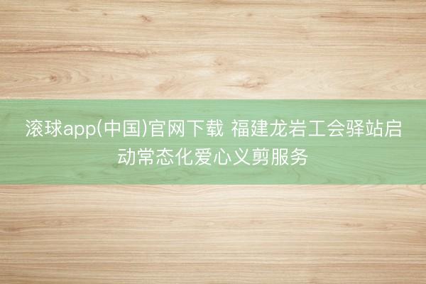 滚球app(中国)官网下载 福建龙岩工会驿站启动常态化爱心义剪服务