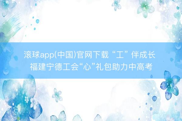 滚球app(中国)官网下载 “工” 伴成长 福建宁德工会“心”礼包助力中高考