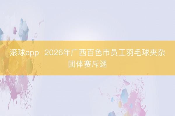 滚球app  2026年广西百色市员工羽毛球夹杂团体赛斥逐