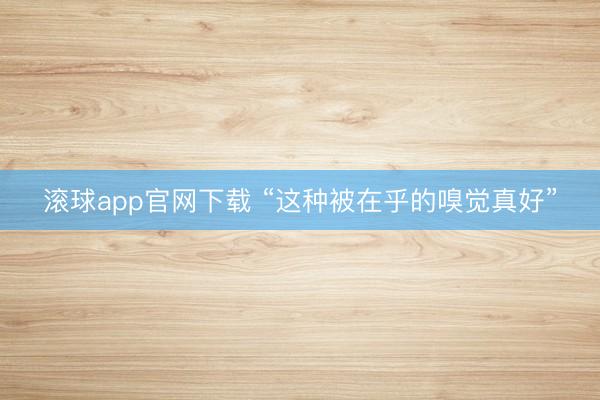 滚球app官网下载 “这种被在乎的嗅觉真好”