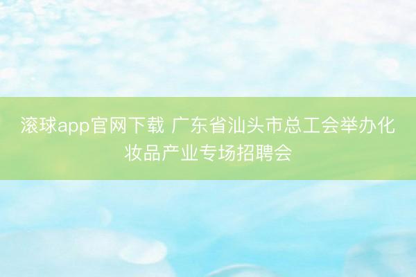 滚球app官网下载 广东省汕头市总工会举办化妆品产业专场招聘会