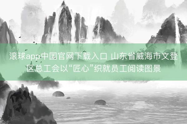 滚球app中国官网下载入口 山东省威海市文登区总工会以“匠心”织就员工阅读图景