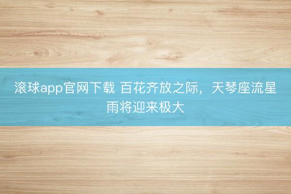 滚球app官网下载 百花齐放之际，天琴座流星雨将迎来极大