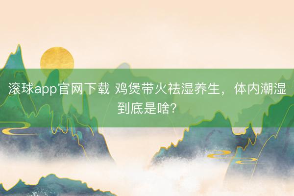 滚球app官网下载 鸡煲带火祛湿养生，体内潮湿到底是啥？