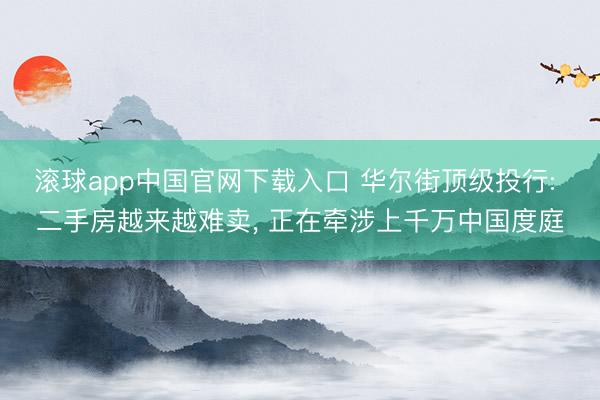 滚球app中国官网下载入口 华尔街顶级投行: 二手房越来越难卖， 正在牵涉上千万中国度庭