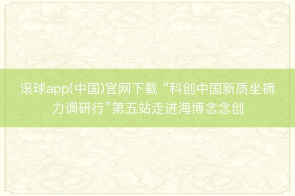 滚球app(中国)官网下载 “科创中国新质坐褥力调研行”第五站走进海博念念创