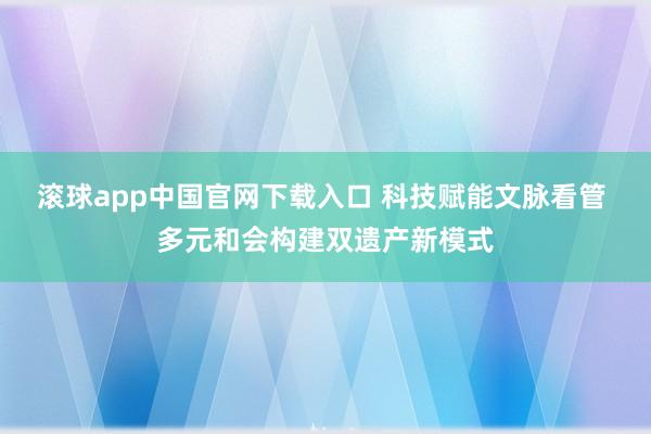 滚球app中国官网下载入口 科技赋能文脉看管 多元和会构建双遗产新模式
