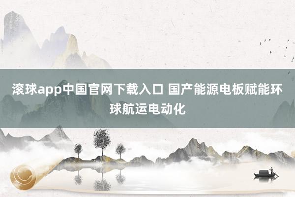 滚球app中国官网下载入口 国产能源电板赋能环球航运电动化