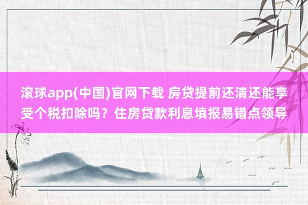 滚球app(中国)官网下载 房贷提前还清还能享受个税扣除吗？住房贷款利息填报易错点领导