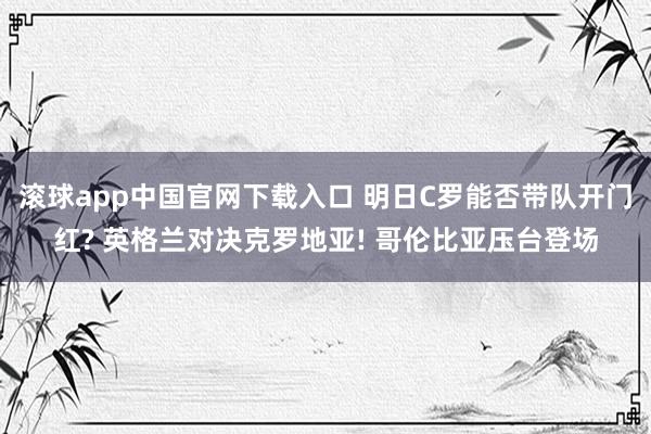 滚球app中国官网下载入口 明日C罗能否带队开门红? 英格兰对决克罗地亚! 哥伦比亚压台登场