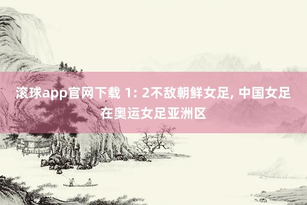 滚球app官网下载 1: 2不敌朝鲜女足, 中国女足在奥运女足亚洲区