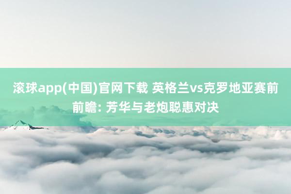 滚球app(中国)官网下载 英格兰vs克罗地亚赛前前瞻: 芳华与老炮聪惠对决