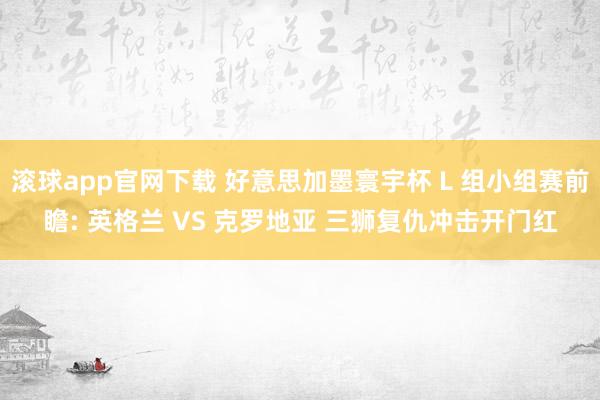 滚球app官网下载 好意思加墨寰宇杯 L 组小组赛前瞻: 英格兰 VS 克罗地亚 三狮复仇冲击开门红