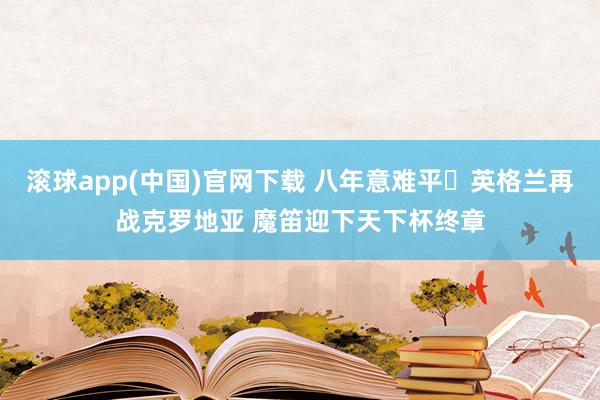 滚球app(中国)官网下载 八年意难平❗英格兰再战克罗地亚 魔笛迎下天下杯终章