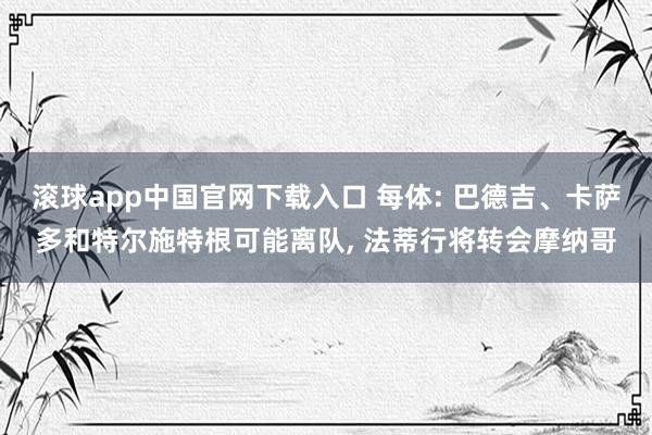 滚球app中国官网下载入口 每体: 巴德吉、卡萨多和特尔施特根可能离队, 法蒂行将转会摩纳哥