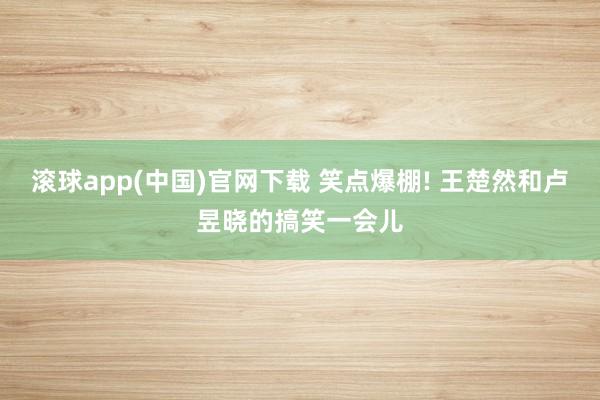 滚球app(中国)官网下载 笑点爆棚! 王楚然和卢昱晓的搞笑一会儿