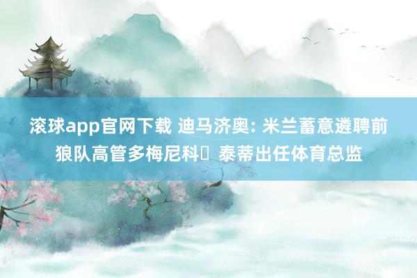 滚球app官网下载 迪马济奥: 米兰蓄意遴聘前狼队高管多梅尼科・泰蒂出任体育总监
