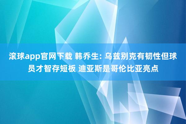 滚球app官网下载 韩乔生: 乌兹别克有韧性但球员才智存短板 迪亚斯是哥伦比亚亮点