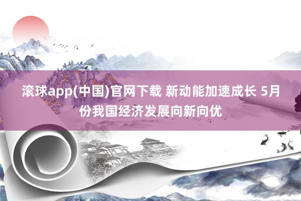 滚球app(中国)官网下载 新动能加速成长 5月份我国经济发展向新向优