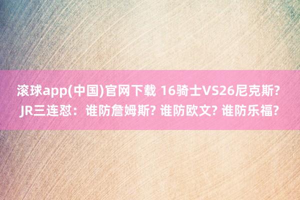滚球app(中国)官网下载 16骑士VS26尼克斯? JR三连怼:谁防詹姆斯? 谁防欧文? 谁防乐福?