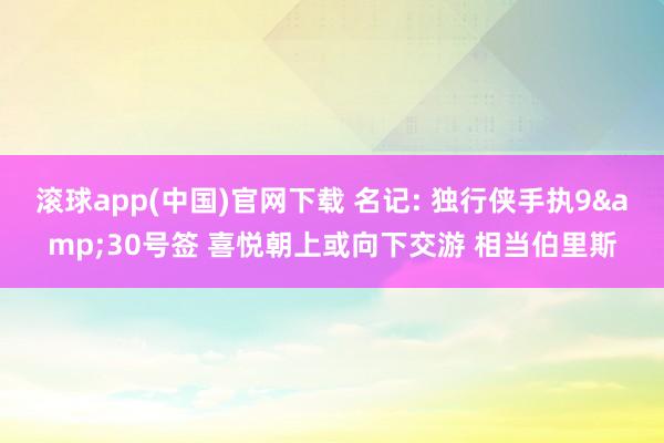 滚球app(中国)官网下载 名记: 独行侠手执9&30号签 喜悦朝上或向下交游 相当伯里斯